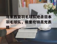 乐鱼体育网站入口-关于马来西亚羽毛球队绝杀日本羽毛球队，斯里坎特高光表现的信息