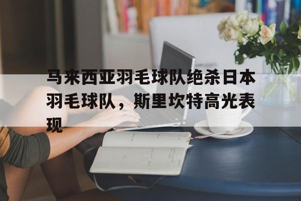 乐鱼体育网站入口-关于马来西亚羽毛球队绝杀日本羽毛球队,斯里坎特高光表现的信息